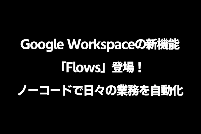 Google Workspaceの新機能「Flows」登場！ノーコードで日々の業務を自動化
