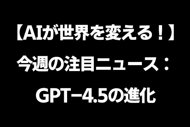 AIが世界を変える！今週の注目ニュース：GPT-4.5の進化