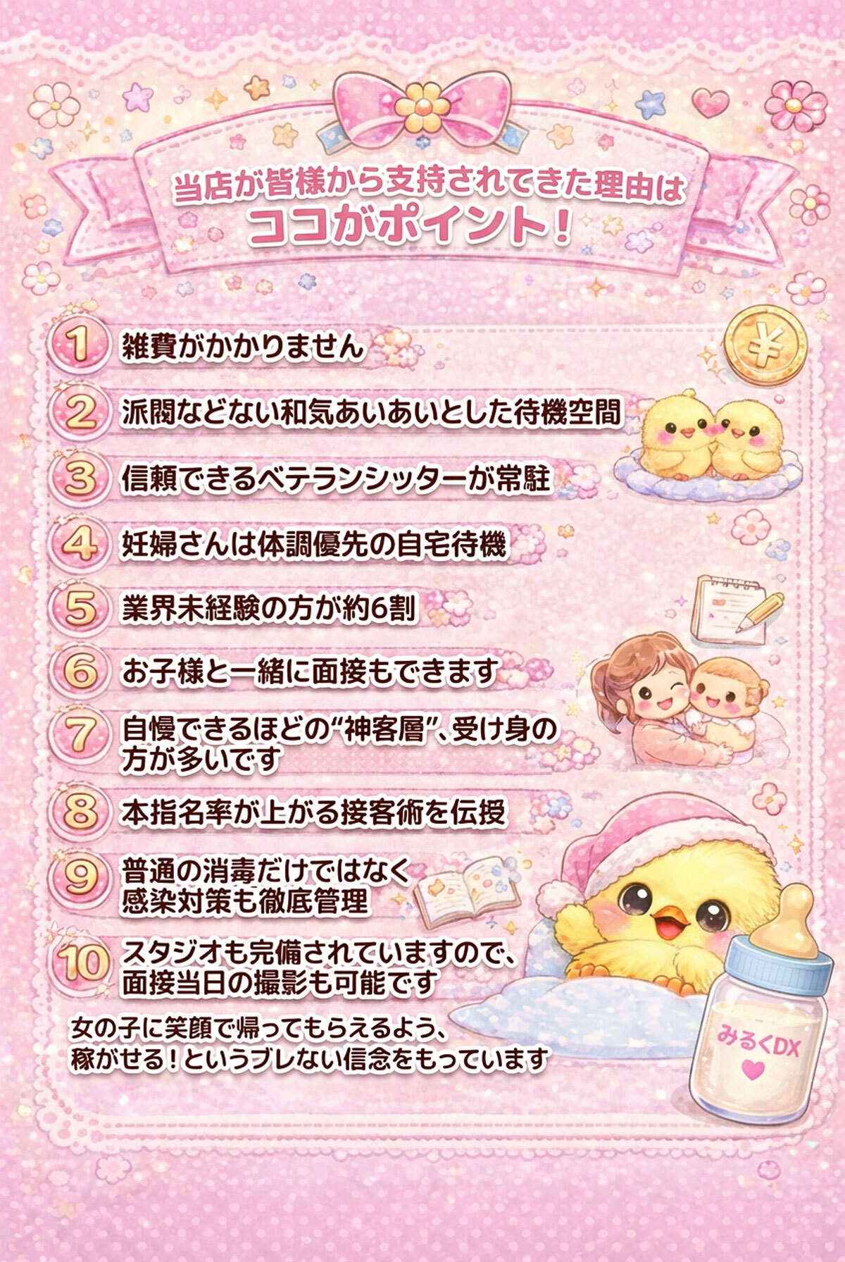 当店が皆様から支持されてきた理由はココがポイント！

1.雑費がかかりません
2.派閥などない和気あいあいとした待機空間
3.信頼のあるベテランシッターさん常駐
4.妊婦さんは体調優先の自宅待機
5.業界未経験の方が約6割
6.お子様と一緒に面接もできます
7.自慢できるほどの神客層、受け身の方が多いです
8.本指名率が上がる接客術を伝授
9.普通の消毒だけではなく感染対策も徹底管理
10.スタジオも完備されてますので、面接当日も撮影可能です
女の子に笑顔で帰ってもらえるよう、稼がせる！というブレない信念をもっています