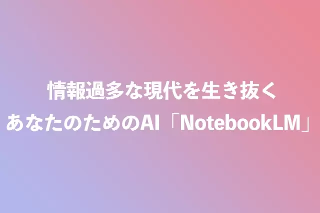 情報過多な現代を生き抜く、あなたのためのAI「NotebookLM」